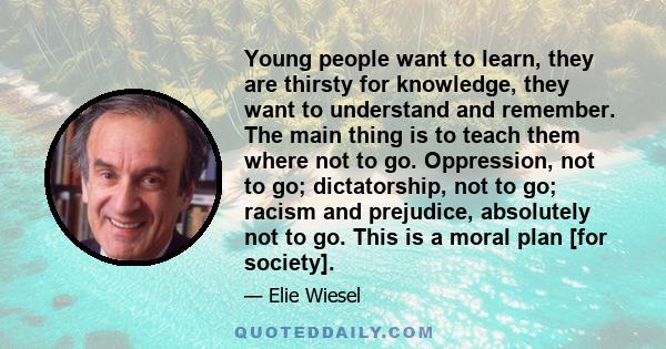 Young people want to learn, they are thirsty for knowledge, they want to understand and remember. The main thing is to teach them where not to go. Oppression, not to go; dictatorship, not to go; racism and prejudice,