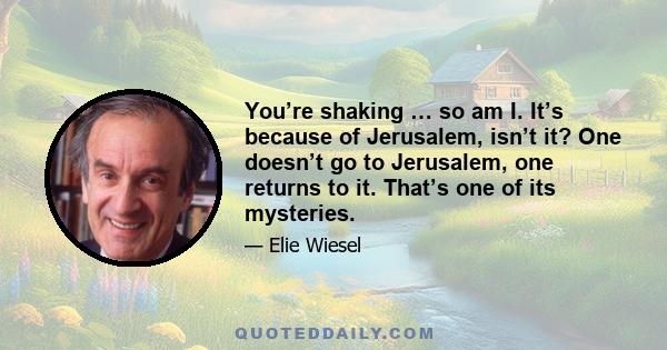 You’re shaking … so am I. It’s because of Jerusalem, isn’t it? One doesn’t go to Jerusalem, one returns to it. That’s one of its mysteries.