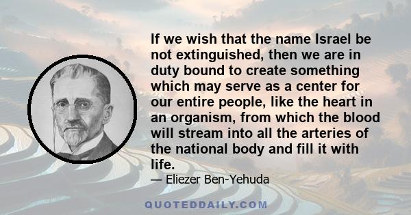 If we wish that the name Israel be not extinguished, then we are in duty bound to create something which may serve as a center for our entire people, like the heart in an organism, from which the blood will stream into