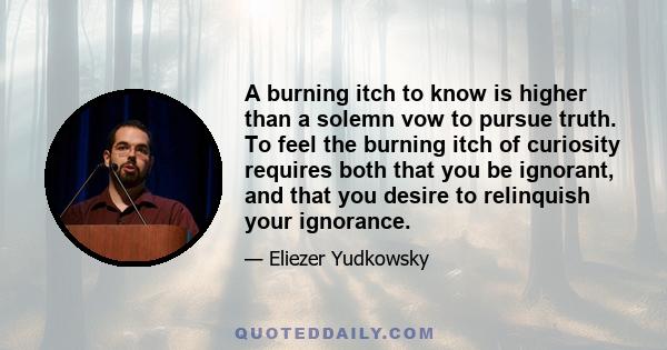 A burning itch to know is higher than a solemn vow to pursue truth. To feel the burning itch of curiosity requires both that you be ignorant, and that you desire to relinquish your ignorance.