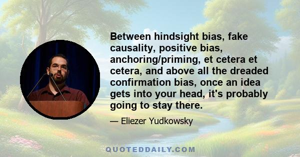 Between hindsight bias, fake causality, positive bias, anchoring/priming, et cetera et cetera, and above all the dreaded confirmation bias, once an idea gets into your head, it's probably going to stay there.