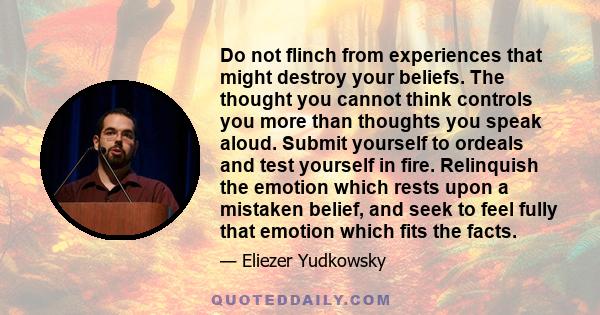 Do not flinch from experiences that might destroy your beliefs. The thought you cannot think controls you more than thoughts you speak aloud. Submit yourself to ordeals and test yourself in fire. Relinquish the emotion