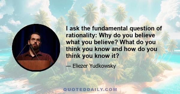 I ask the fundamental question of rationality: Why do you believe what you believe? What do you think you know and how do you think you know it?