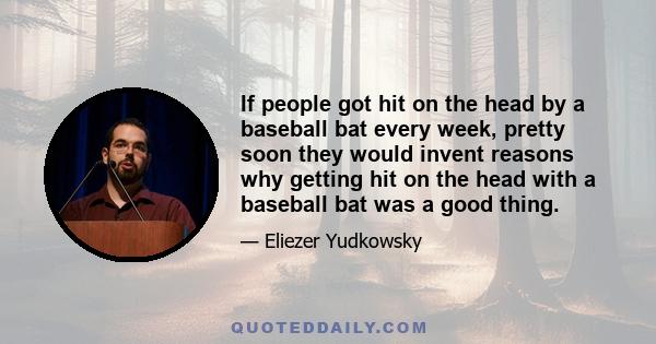 If people got hit on the head by a baseball bat every week, pretty soon they would invent reasons why getting hit on the head with a baseball bat was a good thing.