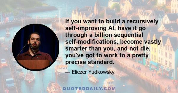 If you want to build a recursively self-improving AI, have it go through a billion sequential self-modifications, become vastly smarter than you, and not die, you've got to work to a pretty precise standard.