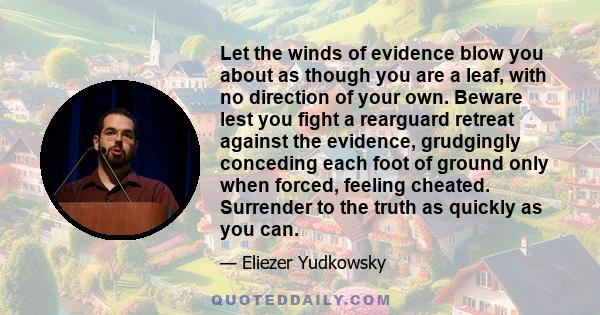 Let the winds of evidence blow you about as though you are a leaf, with no direction of your own. Beware lest you fight a rearguard retreat against the evidence, grudgingly conceding each foot of ground only when