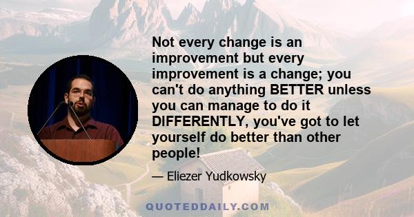 Not every change is an improvement but every improvement is a change; you can't do anything BETTER unless you can manage to do it DIFFERENTLY, you've got to let yourself do better than other people!