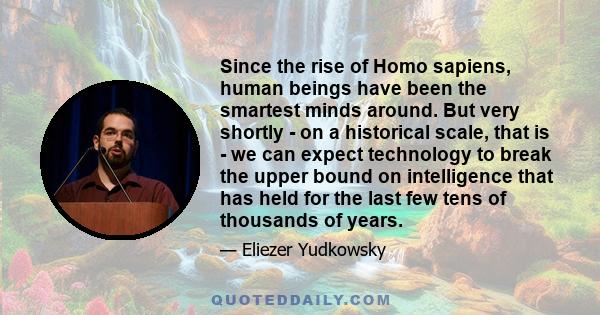 Since the rise of Homo sapiens, human beings have been the smartest minds around. But very shortly - on a historical scale, that is - we can expect technology to break the upper bound on intelligence that has held for