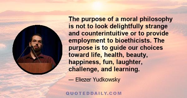 The purpose of a moral philosophy is not to look delightfully strange and counterintuitive or to provide employment to bioethicists. The purpose is to guide our choices toward life, health, beauty, happiness, fun,