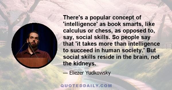 There's a popular concept of 'intelligence' as book smarts, like calculus or chess, as opposed to, say, social skills. So people say that 'it takes more than intelligence to succeed in human society.' But social skills