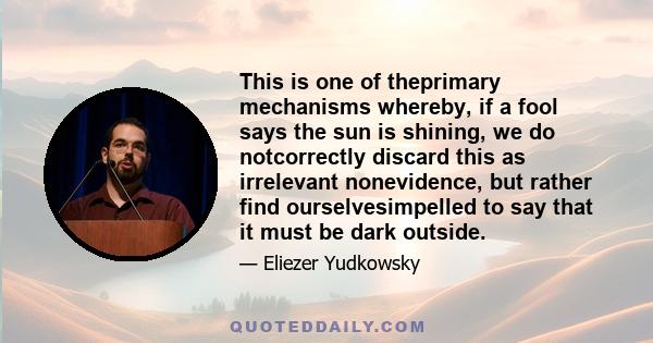 This is one of theprimary mechanisms whereby, if a fool says the sun is shining, we do notcorrectly discard this as irrelevant nonevidence, but rather find ourselvesimpelled to say that it must be dark outside.