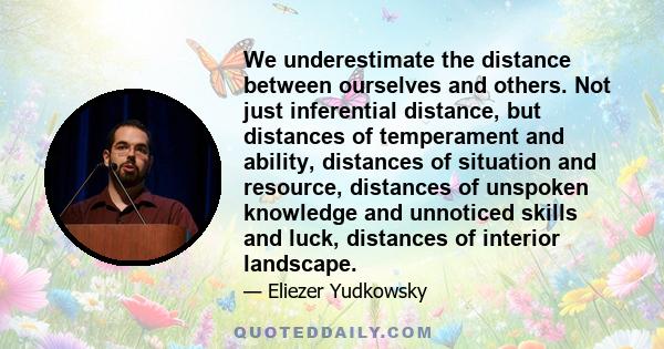 We underestimate the distance between ourselves and others. Not just inferential distance, but distances of temperament and ability, distances of situation and resource, distances of unspoken knowledge and unnoticed