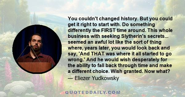 You couldn't changed history. But you could get it right to start with. Do something differently the FIRST time around. This whole business with seeking Slytherin's secrets... seemed an awful lot like the sort of thing