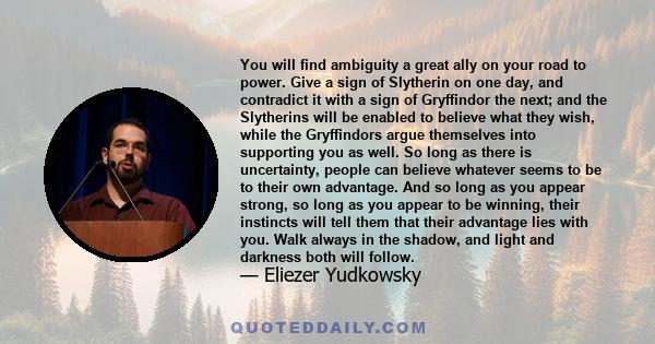 You will find ambiguity a great ally on your road to power. Give a sign of Slytherin on one day, and contradict it with a sign of Gryffindor the next; and the Slytherins will be enabled to believe what they wish, while