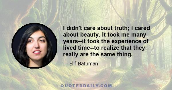 I didn't care about truth; I cared about beauty. It took me many years--it took the experience of lived time--to realize that they really are the same thing.