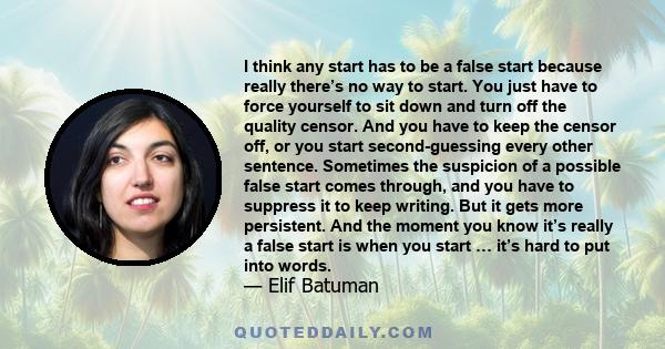 I think any start has to be a false start because really there’s no way to start. You just have to force yourself to sit down and turn off the quality censor. And you have to keep the censor off, or you start