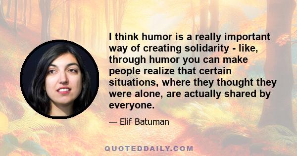 I think humor is a really important way of creating solidarity - like, through humor you can make people realize that certain situations, where they thought they were alone, are actually shared by everyone.