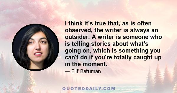 I think it's true that, as is often observed, the writer is always an outsider. A writer is someone who is telling stories about what's going on, which is something you can't do if you're totally caught up in the moment.