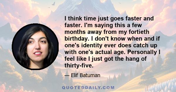 I think time just goes faster and faster. I'm saying this a few months away from my fortieth birthday. I don't know when and if one's identity ever does catch up with one's actual age. Personally I feel like I just got