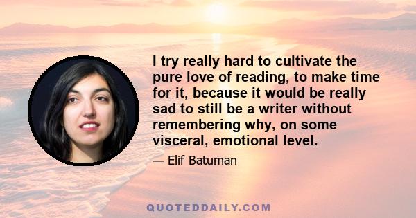 I try really hard to cultivate the pure love of reading, to make time for it, because it would be really sad to still be a writer without remembering why, on some visceral, emotional level.