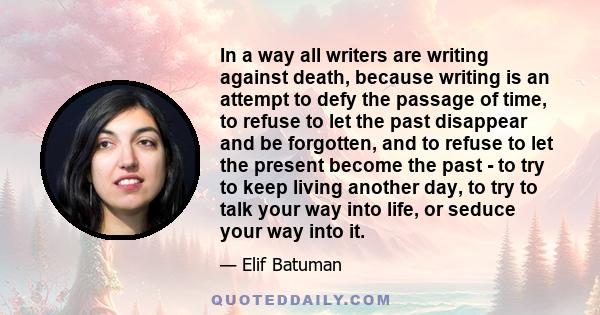 In a way all writers are writing against death, because writing is an attempt to defy the passage of time, to refuse to let the past disappear and be forgotten, and to refuse to let the present become the past - to try