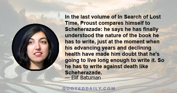 In the last volume of In Search of Lost Time, Proust compares himself to Scheherazade: he says he has finally understood the nature of the book he has to write, just at the moment when his advancing years and declining