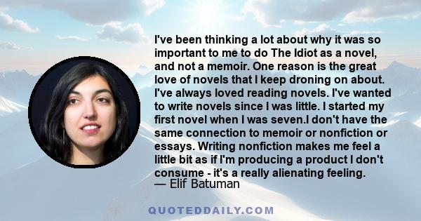 I've been thinking a lot about why it was so important to me to do The Idiot as a novel, and not a memoir. One reason is the great love of novels that I keep droning on about. I've always loved reading novels. I've