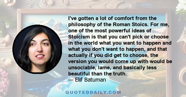 I've gotten a lot of comfort from the philosophy of the Roman Stoics. For me, one of the most powerful ideas of Stoicism is that you can't pick or choose in the world what you want to happen and what you don't want to