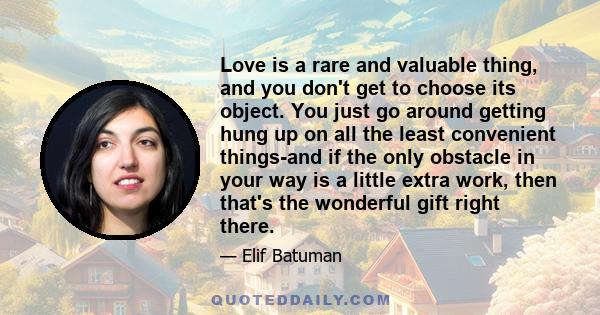 Love is a rare and valuable thing, and you don't get to choose its object. You just go around getting hung up on all the least convenient things-and if the only obstacle in your way is a little extra work, then that's