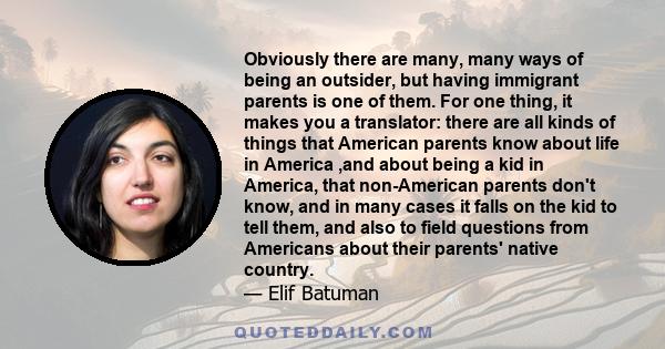 Obviously there are many, many ways of being an outsider, but having immigrant parents is one of them. For one thing, it makes you a translator: there are all kinds of things that American parents know about life in