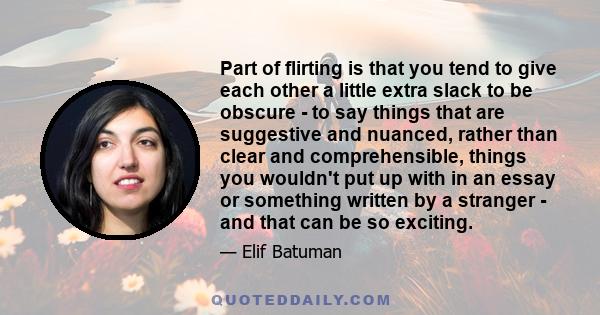 Part of flirting is that you tend to give each other a little extra slack to be obscure - to say things that are suggestive and nuanced, rather than clear and comprehensible, things you wouldn't put up with in an essay