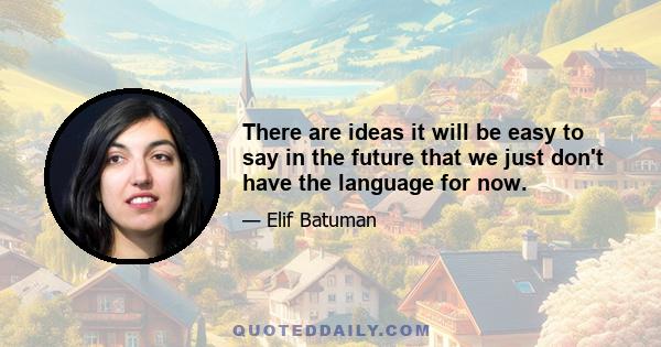 There are ideas it will be easy to say in the future that we just don't have the language for now.