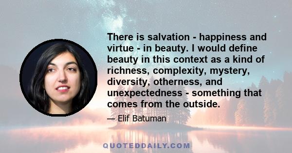 There is salvation - happiness and virtue - in beauty. I would define beauty in this context as a kind of richness, complexity, mystery, diversity, otherness, and unexpectedness - something that comes from the outside.