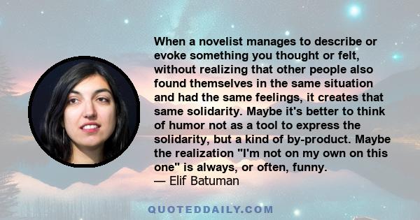 When a novelist manages to describe or evoke something you thought or felt, without realizing that other people also found themselves in the same situation and had the same feelings, it creates that same solidarity.