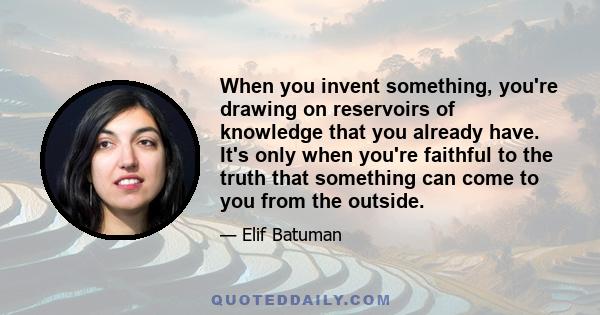 When you invent something, you're drawing on reservoirs of knowledge that you already have. It's only when you're faithful to the truth that something can come to you from the outside.