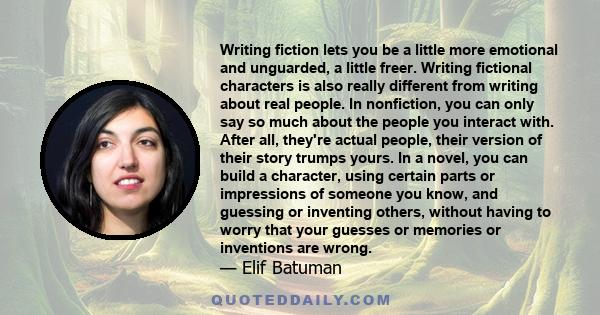 Writing fiction lets you be a little more emotional and unguarded, a little freer. Writing fictional characters is also really different from writing about real people. In nonfiction, you can only say so much about the