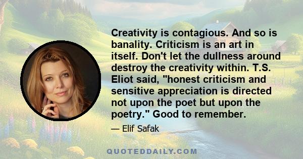 Creativity is contagious. And so is banality. Criticism is an art in itself. Don't let the dullness around destroy the creativity within. T.S. Eliot said, honest criticism and sensitive appreciation is directed not upon 