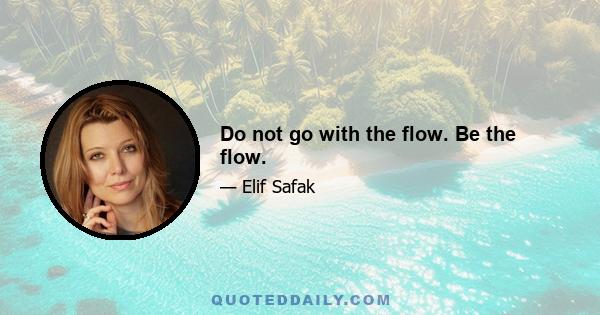 Do not go with the flow. Be the flow.