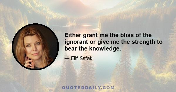 Either grant me the bliss of the ignorant or give me the strength to bear the knowledge.