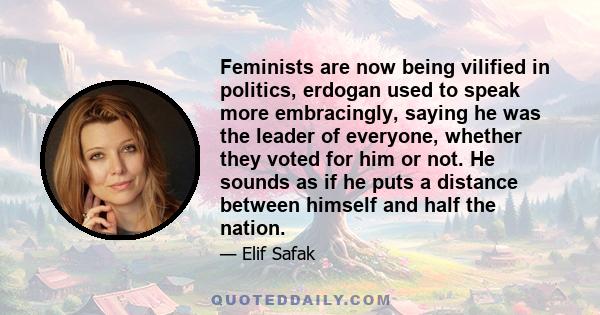 Feminists are now being vilified in politics, erdogan used to speak more embracingly, saying he was the leader of everyone, whether they voted for him or not. He sounds as if he puts a distance between himself and half