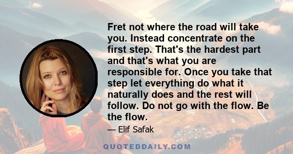 Fret not where the road will take you. Instead concentrate on the first step. That's the hardest part and that's what you are responsible for. Once you take that step let everything do what it naturally does and the