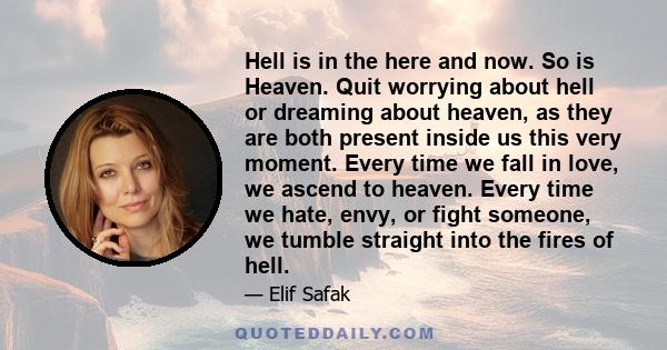 Hell is in the here and now. So is Heaven. Quit worrying about hell or dreaming about heaven, as they are both present inside us this very moment. Every time we fall in love, we ascend to heaven. Every time we hate,