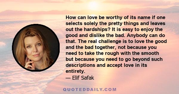 How can love be worthy of its name if one selects solely the pretty things and leaves out the hardships? It is easy to enjoy the good and dislike the bad. Anybody can do that. The real challenge is to love the good and