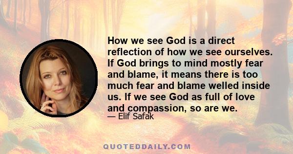 How we see God is a direct reflection of how we see ourselves. If God brings to mind mostly fear and blame, it means there is too much fear and blame welled inside us. If we see God as full of love and compassion, so