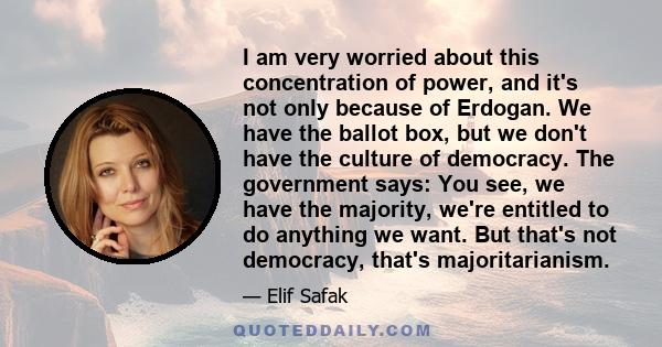 I am very worried about this concentration of power, and it's not only because of Erdogan. We have the ballot box, but we don't have the culture of democracy. The government says: You see, we have the majority, we're