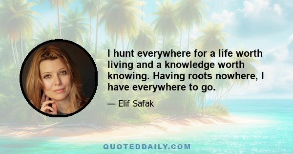 I hunt everywhere for a life worth living and a knowledge worth knowing. Having roots nowhere, I have everywhere to go.