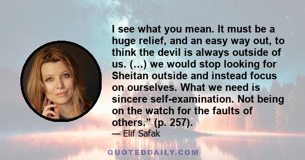 I see what you mean. It must be a huge relief, and an easy way out, to think the devil is always outside of us. (…) we would stop looking for Sheitan outside and instead focus on ourselves. What we need is sincere