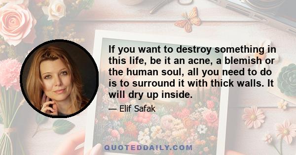 If you want to destroy something in this life, be it an acne, a blemish or the human soul, all you need to do is to surround it with thick walls. It will dry up inside.