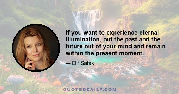 If you want to experience eternal illumination, put the past and the future out of your mind and remain within the present moment.