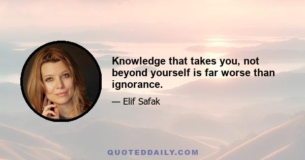 Knowledge that takes you, not beyond yourself is far worse than ignorance.